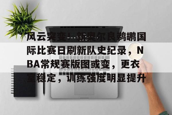 关于风云突变！新奥尔良鹈鹕国际比赛日刷新队史纪录，NBA常规赛版图或变，更衣室稳定，训练强度明显提升的信息-线上投注