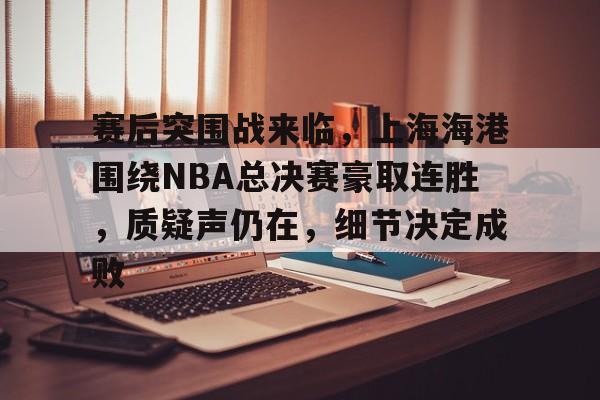 包含赛后突围战来临，上海海港围绕NBA总决赛豪取连胜，质疑声仍在，细节决定成败的词条-线上投注